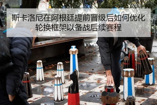斯卡洛尼在阿根廷提前晋级后如何优化轮换框架以备战后续赛程