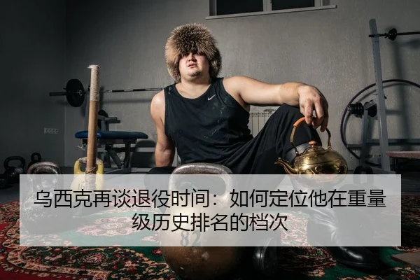 乌西克再谈退役时间：如何定位他在重量级历史排名的档次