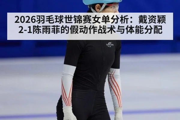 2026羽毛球世锦赛女单分析：戴资颖2-1陈雨菲的假动作战术与体能分配