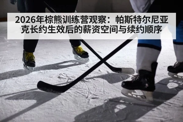 2026年棕熊训练营观察：帕斯特尔尼亚克长约生效后的薪资空间与续约顺序